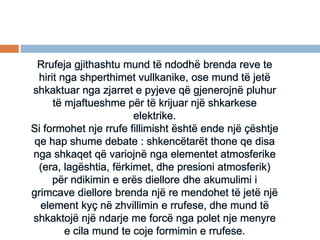 Rrufeja gjithashtu mund të ndodhë brenda reve te
hirit nga shperthimet vullkanike, ose mund të jetë
shkaktuar nga zjarret e pyjeve që gjenerojnë pluhur
të mjaftueshme për të krijuar një shkarkese
elektrike.
Si formohet nje rrufe fillimisht është ende një çështje
qe hap shume debate : shkencëtarët thone qe disa
nga shkaqet që variojnë nga elementet atmosferike
(era, lagështia, fërkimet, dhe presioni atmosferik)
për ndikimin e erës diellore dhe akumulimi i
grimcave diellore brenda një re mendohet të jetë një
element kyç në zhvillimin e rrufese, dhe mund të
shkaktojë një ndarje me forcë nga polet nje menyre
e cila mund te coje formimin e rrufese.
 