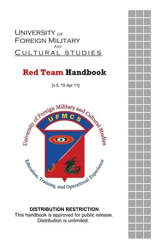  
University  of  
Foreign  Military  
                      And  
C u l t u r a l    s t u d i e s   
Red Team Handbook
[v.5, 15 Apr 11]
DISTRIBUTION RESTRICTION
This handbook is approved for public release.
Distribution is unlimited.
 
