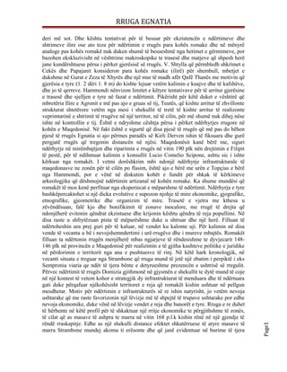 RRUGA EGNATIA

deri më sot. Dhe kështu tentativat për të besuar për ekzistencën e ndërtimeve dhe
shtrimeve ilire ose ato teza për ndërtimin e rrugës para kohës romake dhe në mënyrë
analoge pas kohës romakë nuk duken shumë të besueshmë nga hetimet e gërmimeve, por
bazohen ekskluzivisht në vështrime makroskopike te trasesë dhe matjeve që shpesh herë
jane kundërshtuese përsa i përket gjerësisë së rrugës. V. Shtylla që përmbledh shkrìmet e
Cekës dhe Papajanit konsideron para kohës romake (ilirë) për shembull, mbetjet e
dukshme në Gurat e Zeza të Xhyrës dhe një mur të madh afër Qafë Thanës me motivin që
gjerësia e tyre (1. 2 dëri 1. 8 m) do kishte lejuar vetëm kalimin e kuajve dhe të kafshëve,
dhe jo të qerreve. Hammondi nënvizon limitet e këtyre tentativave për të arritur gjerësine
e trasesë dhe sjelljen e tyre në fazat e ndërtimit. Pikërisht për këtë duket e vështirë që
mbretëria Ilire e Agronit e më pas ajo e gruas së tij, Teutës, që kishte arritur të zhvillonte
strukturat shtetërore vetëm nga mesi i shekullit të tretë të kishte arritur të realizonte
veprimtarinë e shtrimit të rrugëve në një territor, në të cilin, për më shumë nuk dihej nëse
ishte në kontrollin e tij. Është e ndryshme cështja përsa i përket ndërhyrjes rrugore në
kohën e Maqedonisë. Në fakt është e sigurtë që disa pjesë të rrugës që më pas do bëhen
pjesë të rrugës Egnatia si ajo përmes paradës së Kirli Derven ishin të fiksuara dhe gurë
pergjatë rrugës që tregonin distancën në njësi. Maqedonësit kanë bërë me, siguri
ndërhyrje në mirëmbajtjen dhe riparimin e rrugës në vitin 190 plk nën drejtimin e Filipit
të pestë, për të ndihmuar kalimin e konsullit Lucio Comelio Scipone, ashtu sic i ishte
kërkuar nga romakët. I vetmi dorëshkrim mbi ndonjë ndërhyrje infrastrukturale të
maqedonasve ne zonën për të cílën po flasim, është ajo e bërë me urën e Topçias e bërë
nga Hammondi, por e vënë në diskutim kohët e fundit për shkak të kërkimeve
arkeologjike që dëshmojnë ndërtimin artizanal në kohën romake. Ka shume mundësi që
romakët të mos kenë perfituar nga eksperiecat e mëparshme të ndërtimit. Ndërhyrja e tyre
bashkëpercaktohet si një dicka evolutive e supozon njohje të mire ekonomike, gjografike,
etnografike, gjeometrike dhe organizim të mire. Trasetë e vjetra me kthesa u
zëvëndësuan, falë kjo dhe bonifikimit të zonave mocalore, me rrugë të drejta që
ndonjëherë evitonin qëndrat ekzistuese dhe krijonin kështu qëndra të reja popullimi. Në
disa raste u shfrytëzuan pista të mëparëshme duke u shtruar dhe një herë. Filluan të
ndërtoheshin ura prej guri për të kaluar, në vendet ku kalonte uji. Për kalimin në disa
vende të vecanta u bë i nevojshemndertimi i urë-rrugëve dhe i mureve mbajtës. Romakët
filluan ta ndërtonin rrugën menjëherë mbas ngjarjeve të rëndesishme te dyvjecarit 148-
146 plk në provincën e Maqedonisë për realizimin e të gjitha kushteve politike e juridike
në përdorimin e territorit nga ana e pushtuesve të rinj. Në këtë hark kronologjik, në
vecanti situata e treguar nga Strambone që rruga mund të jetë një zbatim i perpiktë i eks
Sempronia viaria qe ndër të tjera bënte e detyrueshme prezencën e ushtrisë së rregulit.
Përvec ndërtimit të rrugës Domizia gjithmonë në gjysmën e shekullit te dytë mund të coje
në një kontest të vetem kohor e strategjik dy infrastrukturat të menduara dhe të ndërtuara
gati duke përqafuar njëkohësisht territoret e reja që romakët kishin ushtuar në pellgun
mesdhetar. Motiv për ndërtimin e infrastrukturës së re ishin natyrisht, jo vetëm nevoja
ushtarake që me raste favorizonin një lëvizje më të shpejtë të trupave ushtarake por edhe
nevoja ekonomike, duke vënë në lëvizje vendet e reja dhe banorët e tyre. Rruga e re duhet
të hërbente në këtë profil për të shkaktuar një rritje ekonomike te përgjithshme të zonës,
të cilat që as masave të ashpra te marra në vitin 168 p.l.k kishin rënë në një gjendje të
rëndë rraskapitje. Edhe as një shekulli distance efektet shkatërruese të atyre masave të
                                                                                                 Page1




marra Strambone mundej akoma ti erësonte dhe që janë evidentuar në burime të tjera
 