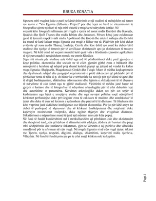 RRUGA EGNATIA

hipoteza mbi rrugën) duke e parë ne këndvështrimin e një studimi të mëtejshëm në terren
me rastin e “Via Egnatia (Albania) Project” por dhe lejoi ne bazë te ekzaminimit te
fotografive ajrore njohuri të reja mbi trasenë e rrugëve të ndryshme antike. Në
vecanti këto fotografi ndihmuan për rrugët e vjetra në zonat midis Durrësit dhe Kavajës,
Qukësit dhe Qafë Thanes dhe midis Izbiste dhe Jankovec. Përvec kësaj jane evidencuar
pjesë të terrenit respektivisht midis Apollonisë dhe Kuc-it dhe midis Lushnjes dhe Belshit
ku mund të ketë kaluar rruga Egnatia ose rrugë e lidhur me të. Pikërisht për këtë duket
evidente që zona midis Thanaj, Lushnje, Cerrik dhe Kuc është ajo zonë ku duhen bërë
studime dhe njohje të terrenit për të verifikuar ekzistencën apo jo ekzistencen të traseve
rrugore. Në këtë zonë në veçanti mundtë ketë qenë vila e Klodianës (pronësi agrikulture
të një personazhi i rendesishem romak me emrin Klodio).
Sigurisht situata për studime nuk është nga më të përshtatshmet duke parë gjendjen e
keqe politike, ekonomike dhe sociale ne të cilën gjendet gjithë zona e ballkanit dhe
armiqësitë e hershme që ndajnë prej shumë kohësh popujt qe jetojnë në vendet ku kalon
rruga Egnatia: Shqiptarët, Maqedonasit Grekët dhe Turqit. Mure të mëdha keqkuptimesh
dhe dyshimesh ndajnë dhe pengojnë veprimtarinë e plotë shkencore që pikërisht për të
përballuar tema të tilla si p. sh historike e territoriale ka nevoje për një klimë të qetë dhe
të drejtë bashkepunimi, shkëmbim informacioni dhe lejimin e shfrytëzimit të të dhenave
të ndryshme të cdo shteti nga te gjithë studiuesit. Vështirësi të mëdha janë hasur në
gjetjen e hartave dhe të fotografive të ndryshme arkeologjike për të cilat duheshin leje
dhe autorizime te panumërta. Kërkimet arkeologjike duket sot për sot tepër të
kushtezuara nga hijet e urrejtjeve etnike dhe nga nevojat politike saqë ndonjëherë
kërkimet perfundojne duke privilegjuar zona të caktuara të studimit dhe anashkaluar të
tjerat dhe duke të cuar në leximin e njëanshem dhe parzial të të dhenave. Të fshehura nën
këto veprime janë aktivitete inteligjence ose thjesht ekonomike. Por jo për këtë arsye ne
duhet të pushojmë së shpresuari dhe së kërkuari bashkëpuimin dhe miqësinë, duke
kapërcyer mosbesimet reciproke, duke ngjitur thyerjet dhe zvogëluar distancat.
Shkatërrimet e mëparshme mund të jenë një mësim i mire për këta popuj.
Në fund të fundit kundërshtimi më i mrekullueshëm që përshkron cdo dite ekzistencën
dhe shoqërinë tonë, jeta që kërkon të afirmohet mbi vdekjen, dëshira për lumturi dhe paqe
mbi dëshpërimin dhe instikteve shkaterues, gjen te vërtetën e saj pozitive dhe sëbashku
mundësinë për tu afirmuar në cdo rrugë. Në rrugën Egnatia si në cdo rrugë tjeter: takimi
me Tjetrin, njohja, respekti, dëgjimi, dialogu, shkëmbimi, koperimi midis njerëzve,
Vllazëria. Në fund të fundit principe pa te cilat asnjë kërkim nuk ka kuptim.

                                                                                                 Page1
 