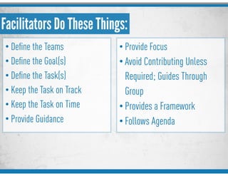Facilitators Do These Things:
• Deﬁne the Teams
• Deﬁne the Goal(s)
• Deﬁne the Task(s)
• Keep the Task on Track
• Keep the Task on Time
• Provide Guidance
• Provide Focus
• Avoid Contributing Unless
Required; Guides Through
Group
• Provides a Framework
• Follows Agenda
 