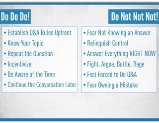 Do Do Do!
• Establish Q&A Rules Upfront
• Know Your Topic
• Repeat the Question
• Incentivize
• Be Aware of the Time
• Continue the Conversation Later
Do Not Not Not!
• Fear Not Knowing an Answer
• Relinquish Control
• Answer Everything RIGHT NOW
• Fight, Argue, Battle, Rage
• Feel Forced to Do Q&A
• Fear Owning a Mistake
 