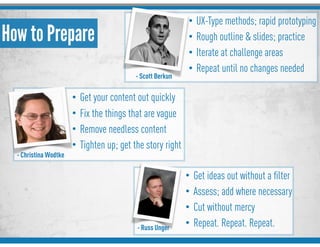 - Russ Unger
- Scott Berkun
How to Prepare
• UX-Type methods; rapid prototyping
• Rough outline & slides; practice
• Iterate at challenge areas
• Repeat until no changes needed
- Christina Wodtke
• Get your content out quickly
• Fix the things that are vague
• Remove needless content
• Tighten up; get the story right
• Get ideas out without a ﬁlter
• Assess; add where necessary
• Cut without mercy
• Repeat. Repeat. Repeat.
 