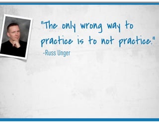 -Russ Unger
“The only wrong way to
practice is to not practice.”
 