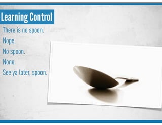 Learning Control
There is no spoon.
Nope.
No spoon.
None.
See ya later, spoon.
 