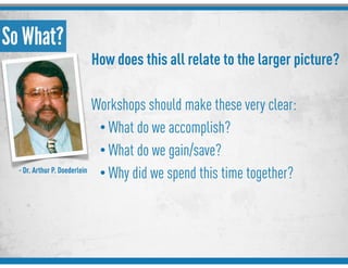So What?
How does this all relate to the larger picture?
Workshops should make these very clear:
• What do we accomplish?
• What do we gain/save?
• Why did we spend this time together?- Dr. Arthur P. Doederlein
 