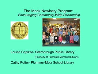 The Mock Newbery Program:  Encouraging Community-Wide Partnership Louise Capizzo- Scarborough Public Library (Formerly of Falmouth Memorial Library) Cathy Potter- Plummer-Motz School Library 