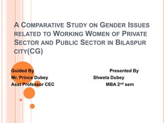 A COMPARATIVE STUDY ON GENDER ISSUES
RELATED TO WORKING WOMEN OF PRIVATE
SECTOR AND PUBLIC SECTOR IN BILASPUR
CITY(CG)
Guided By
Mr. Prince Dubey
Asst Professor CEC

Presented By
Shweta Dubey
MBA 2nd sem

 