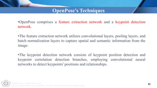 Multimedia Application Lab
NCUT Department of Computer Science and Information Engineering
OpenPose’s Techniques
•OpenPose comprises a feature extraction network and a keypoint detection
network.
•The feature extraction network utilizes convolutional layers, pooling layers, and
batch normalization layers to capture spatial and semantic information from the
image.
•The keypoint detection network consists of keypoint position detection and
keypoint correlation detection branches, employing convolutional neural
networks to detect keypoints' positions and relationships.
11
 