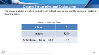 Multimedia Application Lab
NCUT Department of Computer Science and Information Engineering
14
Dataset Preparation and Explanation
• The source pictures are taken manually and dataset from online and the amount of pictures is
shown in Table.
Class 3
Images 5200
Split Ratio（Train, Test） 7 : 3
Quantity of Images and Classes
 