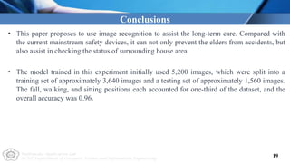 Multimedia Application Lab
NCUT Department of Computer Science and Information Engineering
19
Conclusions
• This paper proposes to use image recognition to assist the long-term care. Compared with
the current mainstream safety devices, it can not only prevent the elders from accidents, but
also assist in checking the status of surrounding house area.
• The model trained in this experiment initially used 5,200 images, which were split into a
training set of approximately 3,640 images and a testing set of approximately 1,560 images.
The fall, walking, and sitting positions each accounted for one-third of the dataset, and the
overall accuracy was 0.96.
 