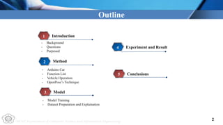 NCUT Department of Computer Science and Information Engineering
Outline
Introduction
1
Method
2
- Model Training
- Dataset Preparation and Explaination
- Arduino Car
- Function List
- Vehicle Operation
- OpenPose’s Technique
Model
3
Experiment and Result
4
- Background
- Questions
- Purposed
Conclusions
5
2
 