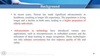 Multimedia Application Lab
NCUT Department of Computer Science and Information Engineering
Background
4
• In recent years, Taiwan has made significant advancements in
healthcare, resulting in longer life expectancy. The population is living
longer and a decline in birth rates, leading to a higher proportion of
elderly individuals.
• Advancements in technology have introduced various new
applications, such as microprocessors in embedded systems and the
utilization of deep learning in image recognition. These technologies
not only enhance convenience but also improve quality of life and
safety.
 