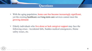 NCUT Department of Computer Science and Information Engineering
• With the aging population, home care has become increasingly significant,
yet the existing healthcare and long-term care services cannot meet the
growing demand.
• Elderly individuals who live alone or lack caregiver support may face the
following crises : Accidental falls, Sudden medical emergencies, Home
safety issues, etc.
Questions
5
 