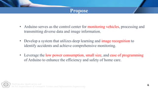 Multimedia Application Lab
NCUT Department of Computer Science and Information Engineering
Propose
6
• Arduino serves as the control center for monitoring vehicles, processing and
transmitting diverse data and image information.
• Develop a system that utilizes deep learning and image recognition to
identify accidents and achieve comprehensive monitoring.
• Leverage the low power consumption, small size, and ease of programming
of Arduino to enhance the efficiency and safety of home care.
 