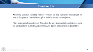 Multimedia Application Lab
NCUT Department of Computer Science and Information Engineering
9
Function List
•Remote control: Enable remote control of the vehicle's movement to
reach the person in need through a mobile phone or computer.
•Environmental monitoring: Monitor the environmental conditions, such
as temperature, humidity, and smoke, to detect abnormalities promptly.
 