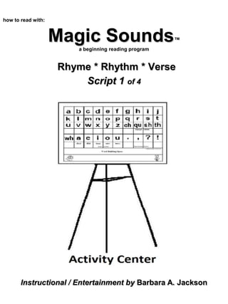 Magic Sounds™
a beginning reading program
Rhyme * Rhythm * Verse
Script 1 of 4
how to read with:
Instructional / Entertainment by Barbara A. Jackson
 
