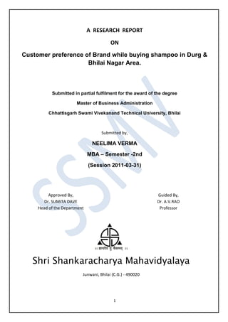 A RESEARCH REPORT

                                         ON

Customer preference of Brand while buying shampoo in Durg &
                     Bhilai Nagar Area.



           Submitted in partial fulfilment for the award of the degree

                       Master of Business Administration

          Chhattisgarh Swami Vivekanand Technical University, Bhilai



                                    Submitted by,

                               NEELIMA VERMA

                              MBA – Semester -2nd

                              (Session 2011-03-31)




          Approved By,                                      Guided By,
        Dr. SUMITA DAVE                                     Dr. A.V.RAO
     Head of the Department                                  Professor




   Shri Shankaracharya Mahavidyalaya
                          Junwani, Bhilai (C.G.) - 490020




                                          1
 