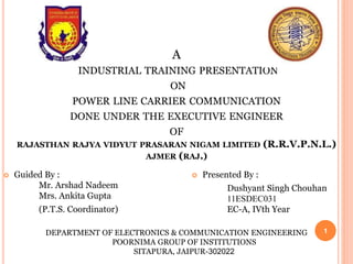 A
INDUSTRIAL TRAINING PRESENTATION
ON
POWER LINE CARRIER COMMUNICATION
DONE UNDER THE EXECUTIVE ENGINEER
OF
RAJASTHAN RAJYA VIDYUT PRASARAN NIGAM LIMITED (R.R.V.P.N.L.)
AJMER (RAJ.)
 Guided By :
Mr. Arshad Nadeem
Mrs. Ankita Gupta
(P.T.S. Coordinator)
 Presented By :
Dushyant Singh Chouhan
11ESDEC031
EC-A, IVth Year
1DEPARTMENT OF ELECTRONICS & COMMUNICATION ENGINEERING
POORNIMA GROUP OF INSTITUTIONS
SITAPURA, JAIPUR-302022
 