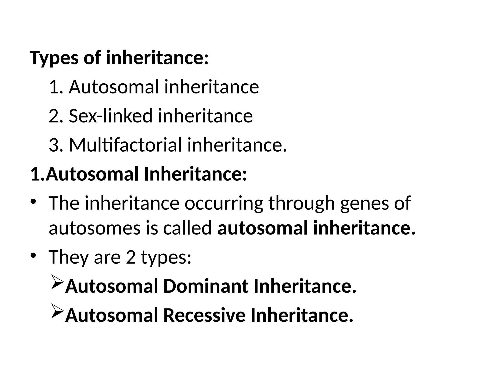 Types of inheritance:
1. Autosomal inheritance
2. Sex-linked inheritance
3. Multifactorial inheritance.
1.Autosomal Inheritance:
• The inheritance occurring through genes of
autosomes is called autosomal inheritance.
• They are 2 types:
Autosomal Dominant Inheritance.
Autosomal Recessive Inheritance.
 