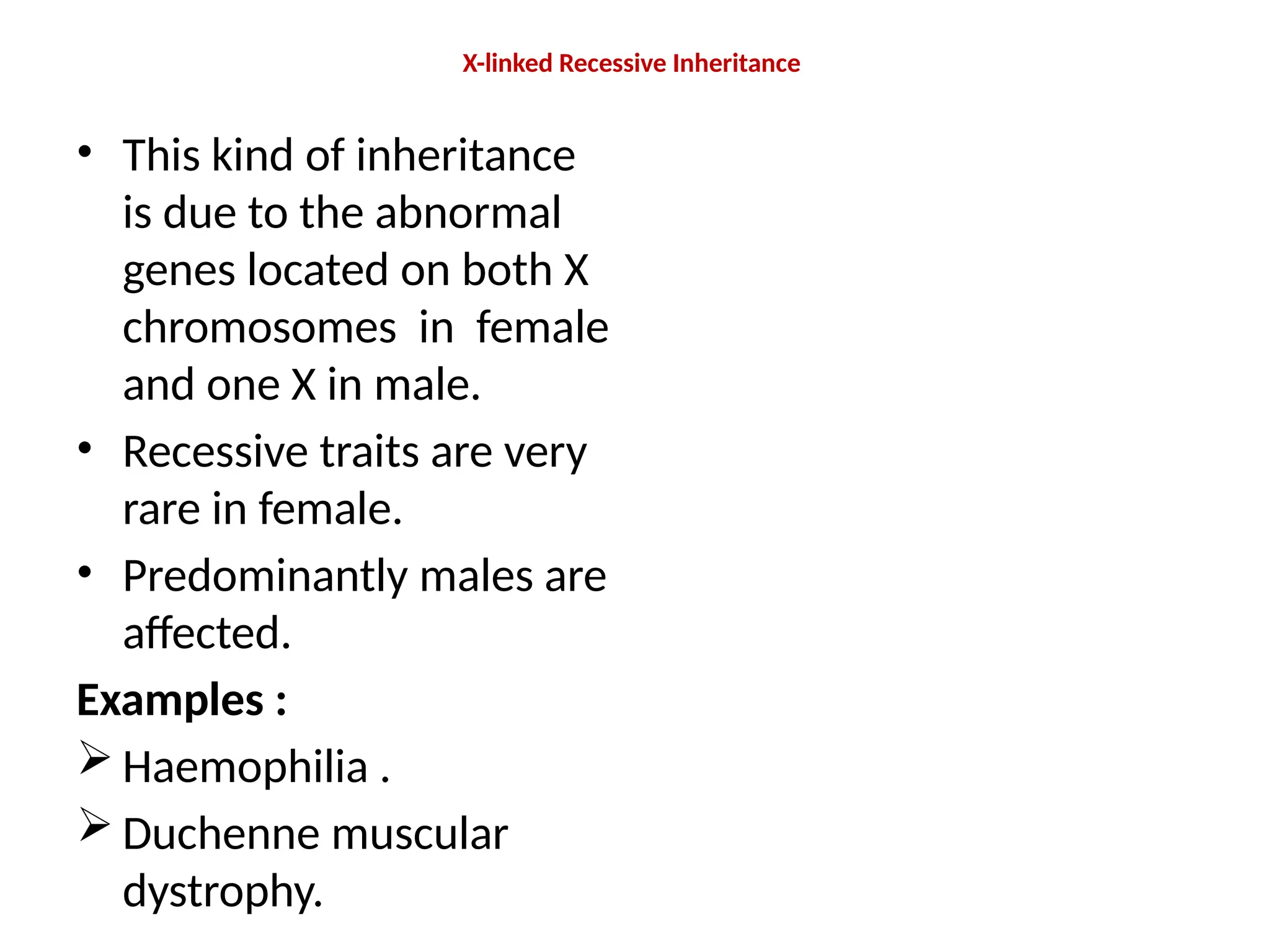X-linked Recessive Inheritance
• This kind of inheritance
is due to the abnormal
genes located on both X
chromosomes in female
and one X in male.
• Recessive traits are very
rare in female.
• Predominantly males are
affected.
Examples :
 Haemophilia .
 Duchenne muscular
dystrophy.
 
