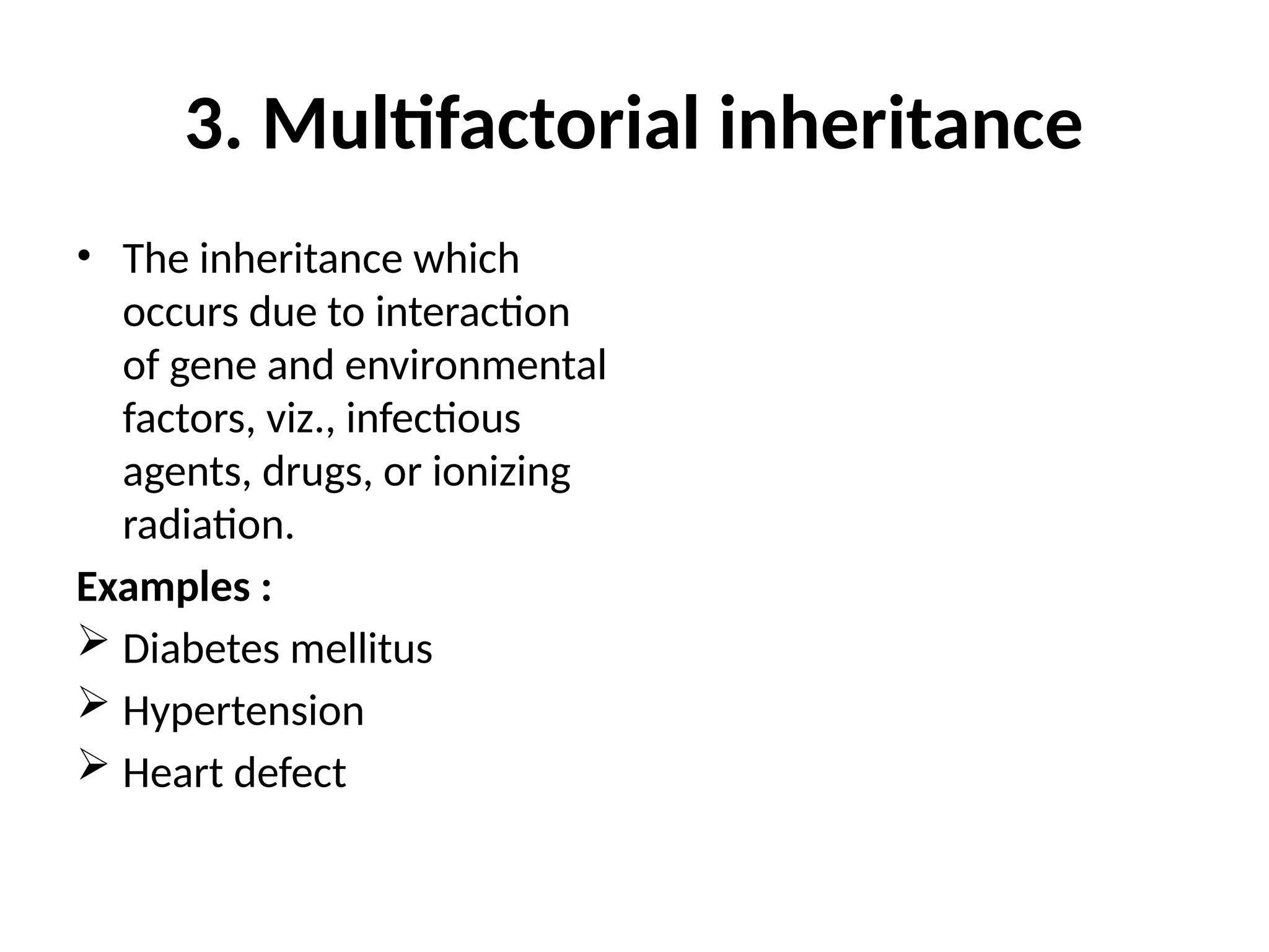 3. Multifactorial inheritance
• The inheritance which
occurs due to interaction
of gene and environmental
factors, viz., infectious
agents, drugs, or ionizing
radiation.
Examples :
 Diabetes mellitus
 Hypertension
 Heart defect
 