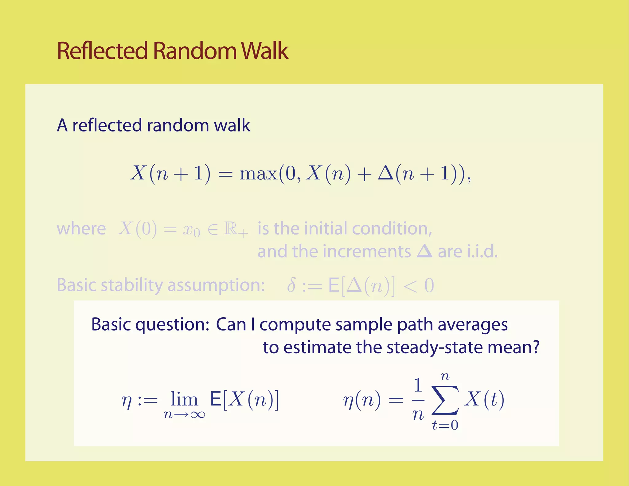 Reflected Random Walk

A reflected random walk




where                     is the initial condition,
                          and the increments ∆ are i.i.d.
Basic stability assumption:

    Basic question: Can I compute sample path averages
                          to estimate the steady-state mean?
 