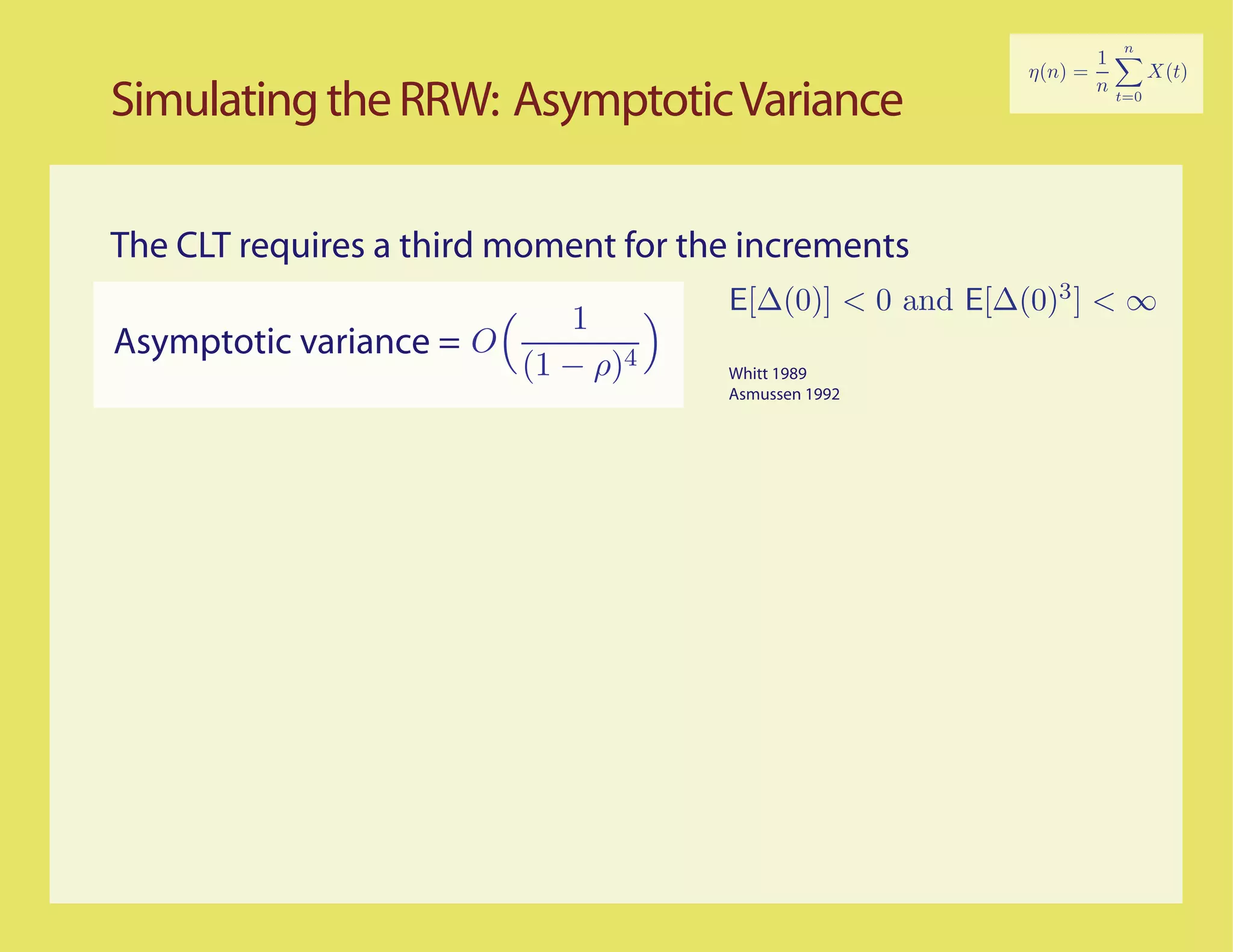 Simulating the RRW: Asymptotic Variance

The CLT requires a third moment for the increments
                                      E[∆(0)] < 0 and E[∆(0)3 ] < ∞
                           1
Asymptotic variance = O
                        (1 − ρ)4      Whitt 1989
                                      Asmussen 1992
 