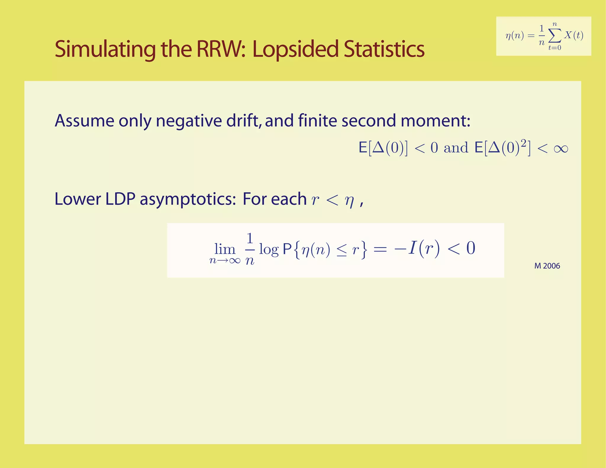 Simulating the RRW: Lopsided Statistics

Assume only negative drift, and finite second moment:
                                      E[∆(0)] < 0 and E[∆(0)2 ] < ∞


Lower LDP asymptotics: For each r < η ,

                       1
                    lim log P η(n) ≤ r
                   n→∞ n
                                          = −I(r) < 0
                                                              M 2006
 