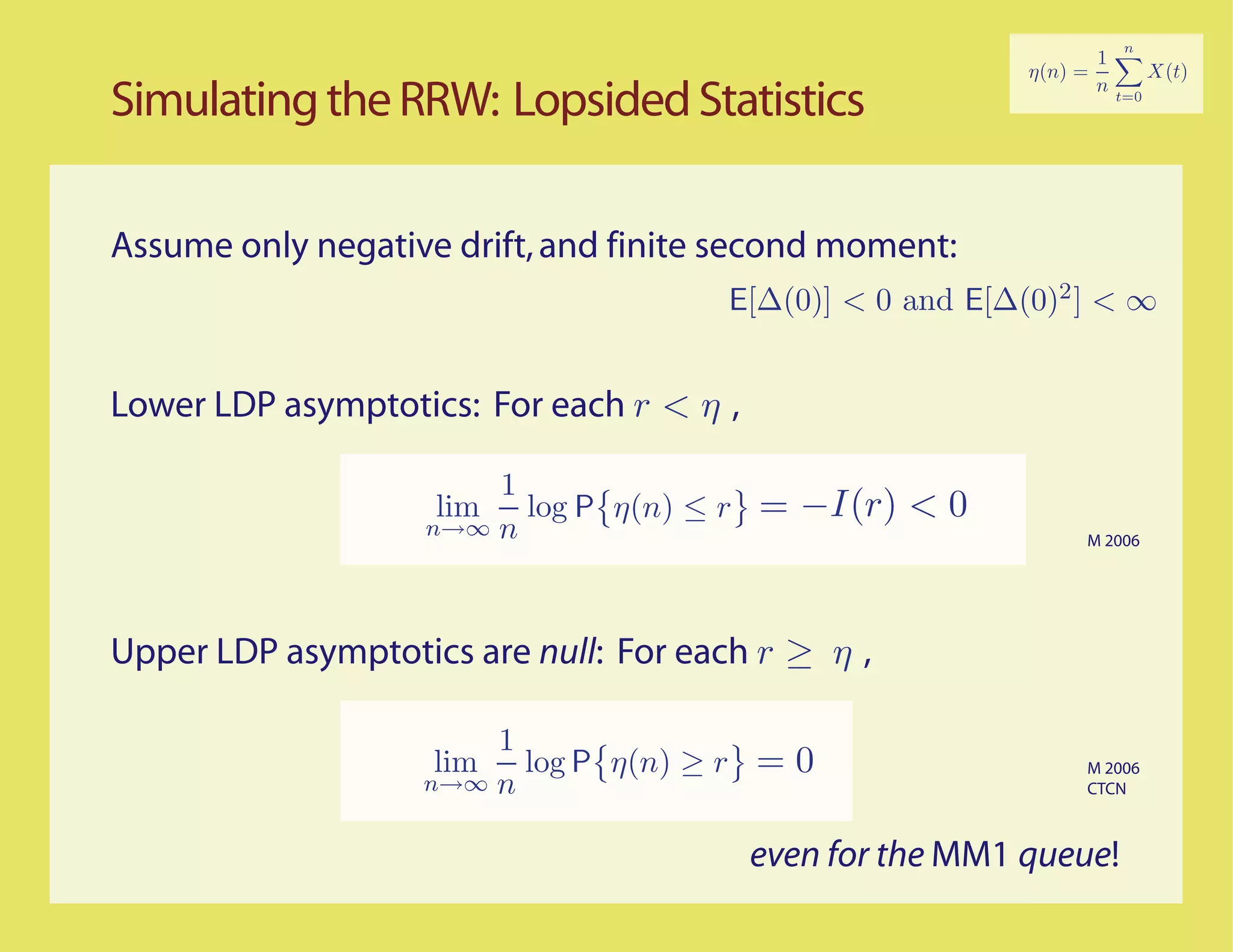 Simulating the RRW: Lopsided Statistics

Assume only negative drift, and finite second moment:
                                      E[∆(0)] < 0 and E[∆(0)2 ] < ∞


Lower LDP asymptotics: For each r < η ,

                       1
                    lim log P η(n) ≤ r
                   n→∞ n
                                          = −I(r) < 0
                                                              M 2006




Upper LDP asymptotics are null: For each r ≥ η ,

                       1
                    lim log P η(n) ≥ r = 0                    M 2006
                   n→∞ n                                      CTCN



                                          even for the MM1 queue!
 