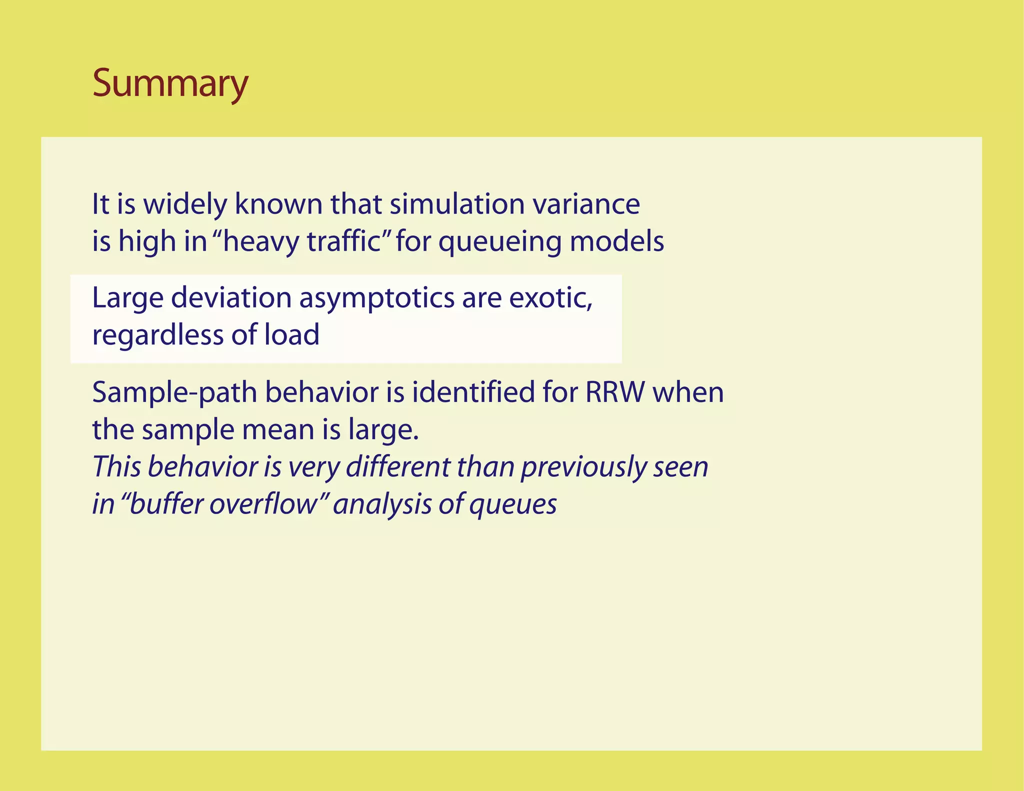 Summary

It is widely known that simulation variance
is high in “heavy traffic” for queueing models
Large deviation asymptotics are exotic,
regardless of load
Sample-path behavior is identified for RRW when
the sample mean is large.
This behavior is very different than previously seen
in “buffer overflow” analysis of queues
 