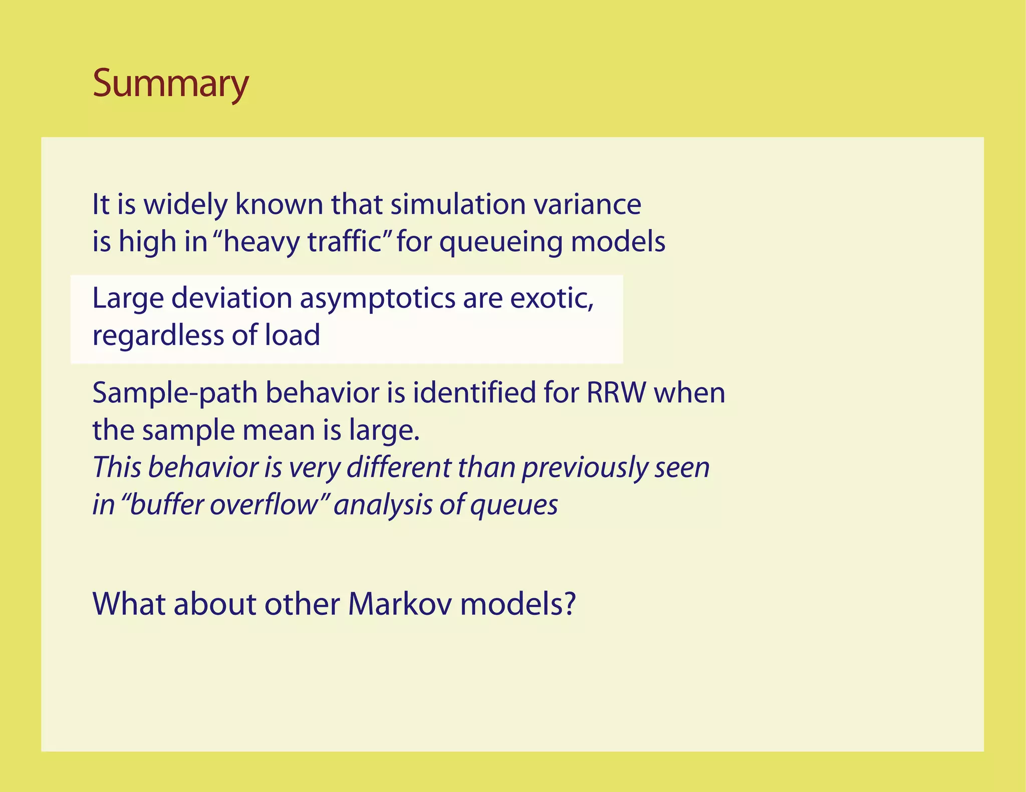Summary

It is widely known that simulation variance
is high in “heavy traffic” for queueing models
Large deviation asymptotics are exotic,
regardless of load
Sample-path behavior is identified for RRW when
the sample mean is large.
This behavior is very different than previously seen
in “buffer overflow” analysis of queues


What about other Markov models?
 