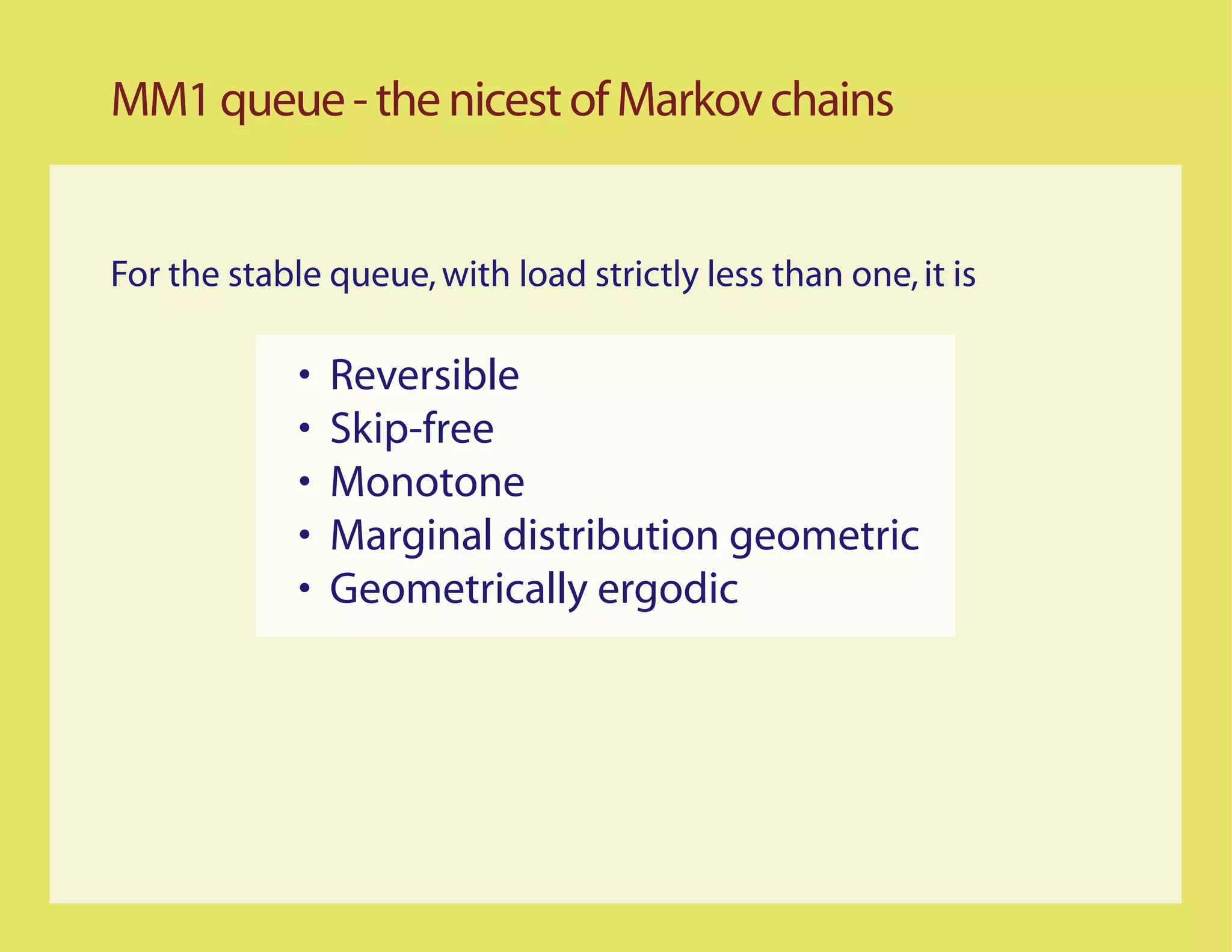 MM1 queue - the nicest of Markov chains


For the stable queue, with load strictly less than one, it is

             •   Reversible
             •   Skip-free
             •   Monotone
             •   Marginal distribution geometric
             •   Geometrically ergodic
 