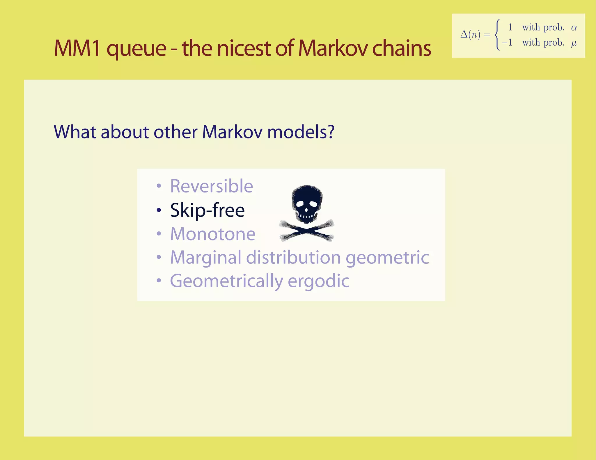 MM1 queue - the nicest of Markov chains


What about other Markov models?

           •   Reversible
           •   Skip-free
           •   Monotone
           •   Marginal distribution geometric
           •   Geometrically ergodic
 
