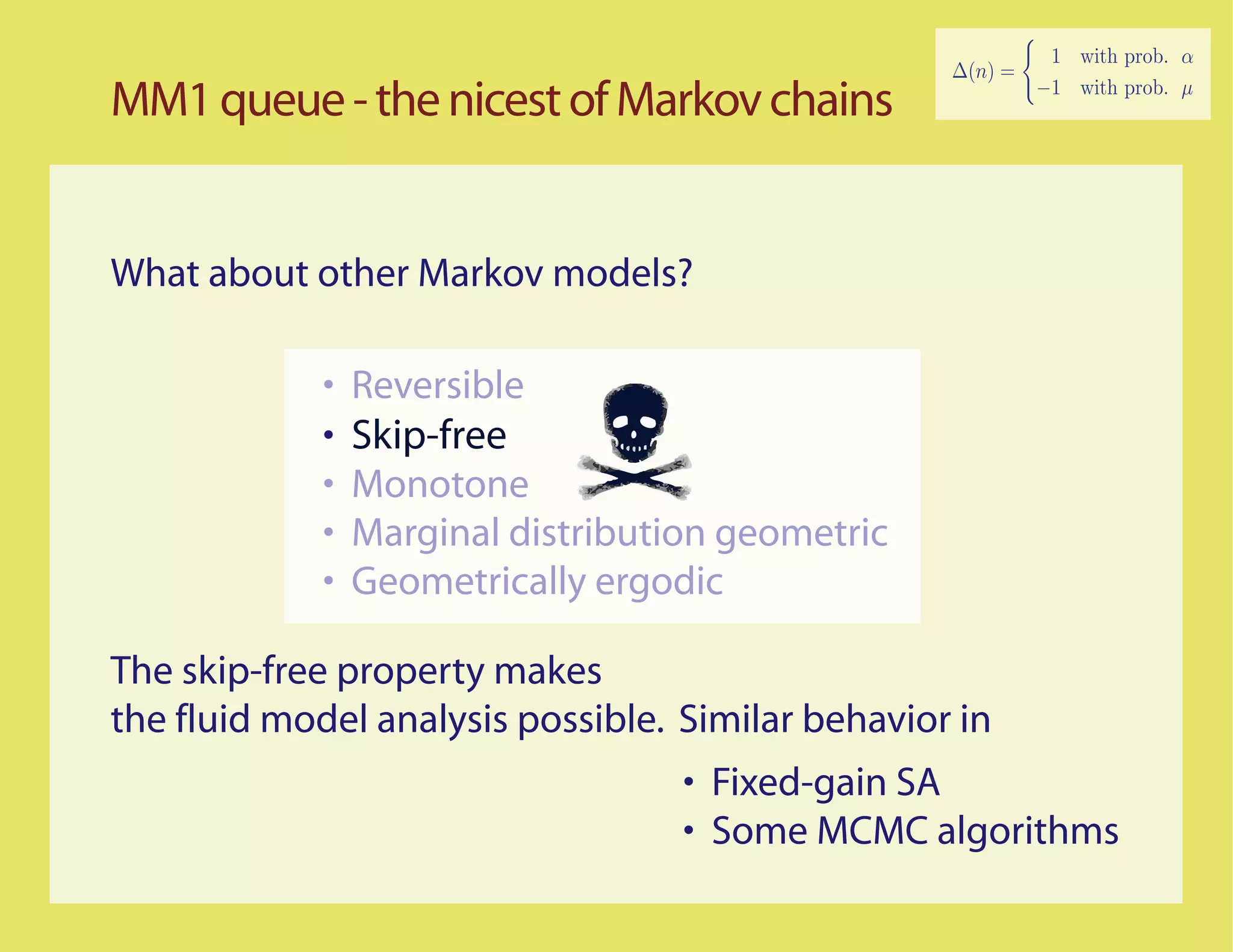 MM1 queue - the nicest of Markov chains


What about other Markov models?

             •   Reversible
             •   Skip-free
             •   Monotone
             •   Marginal distribution geometric
             •   Geometrically ergodic

The skip-free property makes
the fluid model analysis possible. Similar behavior in
                                    • Fixed-gain SA
                                    • Some MCMC algorithms
 
