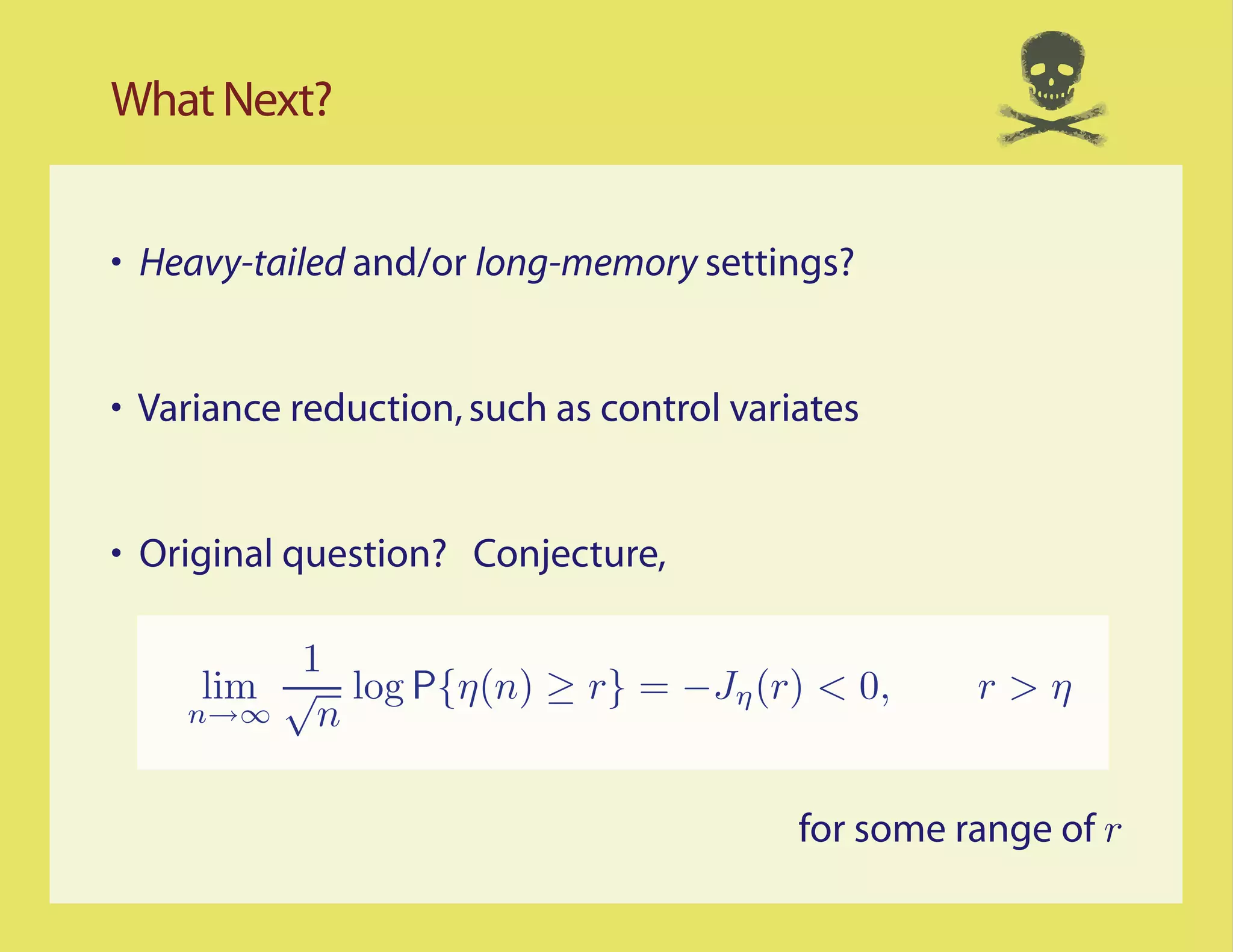 What Next?


• Heavy-tailed and/or long-memory settings?


• Variance reduction, such as control variates


• Original question? Conjecture,

          1
     lim √ log P η(n) ≥ r = −Jη (r) < 0,            r>η
    n→∞    n

                                          for some range of r
 