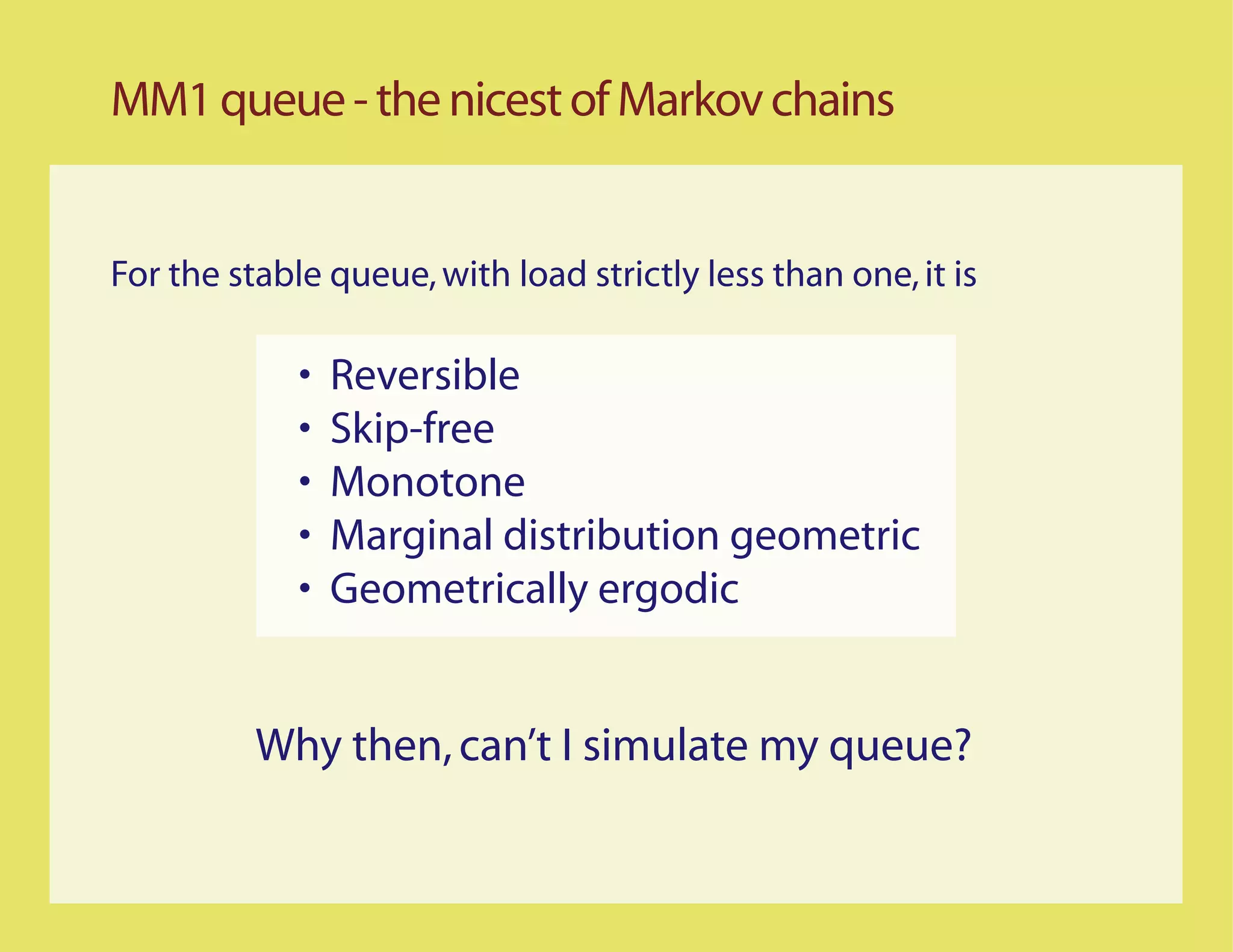 MM1 queue - the nicest of Markov chains


For the stable queue, with load strictly less than one, it is

             •   Reversible
             •   Skip-free
             •   Monotone
             •   Marginal distribution geometric
             •   Geometrically ergodic


          Why then, can’t I simulate my queue?
 