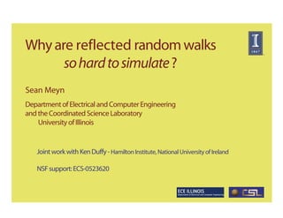 Why are reflected random walks
      so hard to simulate ?
Sean Meyn
Department of Electrical and Computer Engineering
and the Coordinated Science Laboratory
    University of Illinois


   Joint work with Ken Duffy - Hamilton Institute, National University of Ireland

   NSF support: ECS-0523620
 
