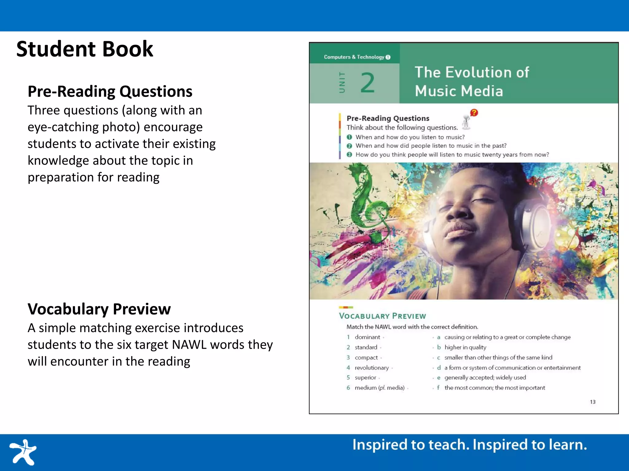 Student Book
Pre-Reading Questions
Three questions (along with an
eye-catching photo) encourage
students to activate their existing
knowledge about the topic in
preparation for reading
Vocabulary Preview
A simple matching exercise introduces
students to the six target NAWL words they
will encounter in the reading
 
