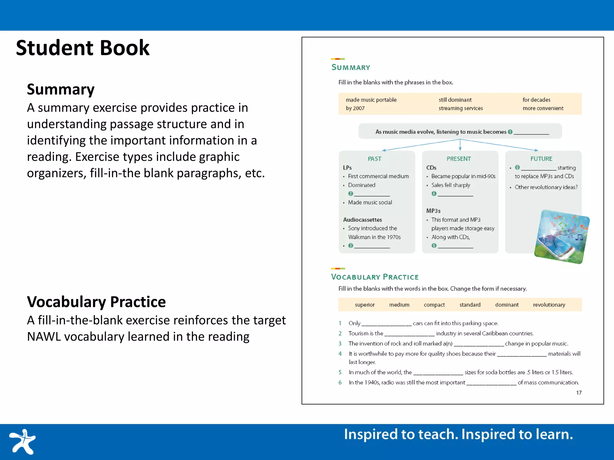 Student Book
Summary
A summary exercise provides practice in
understanding passage structure and in
identifying the important information in a
reading. Exercise types include graphic
organizers, fill-in-the blank paragraphs, etc.
Vocabulary Practice
A fill-in-the-blank exercise reinforces the target
NAWL vocabulary learned in the reading
 