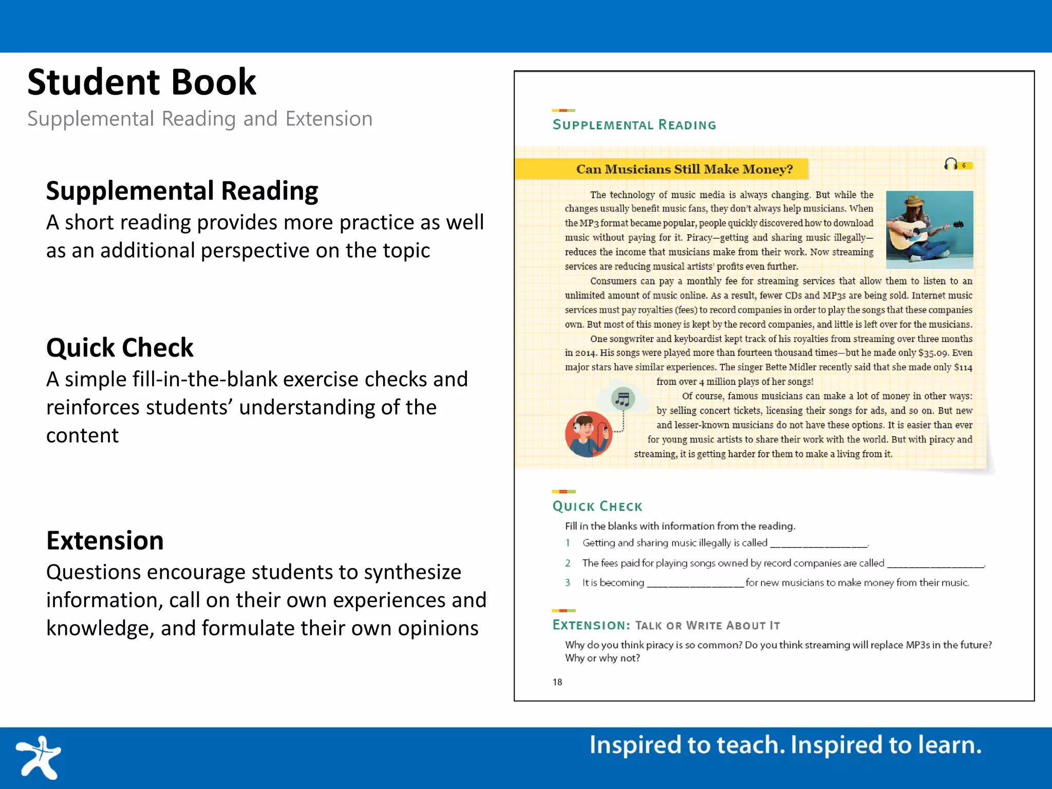Student Book
Supplemental Reading and Extension
Supplemental Reading
A short reading provides more practice as well
as an additional perspective on the topic
Quick Check
A simple fill-in-the-blank exercise checks and
reinforces students’ understanding of the
content
Extension
Questions encourage students to synthesize
information, call on their own experiences and
knowledge, and formulate their own opinions
 