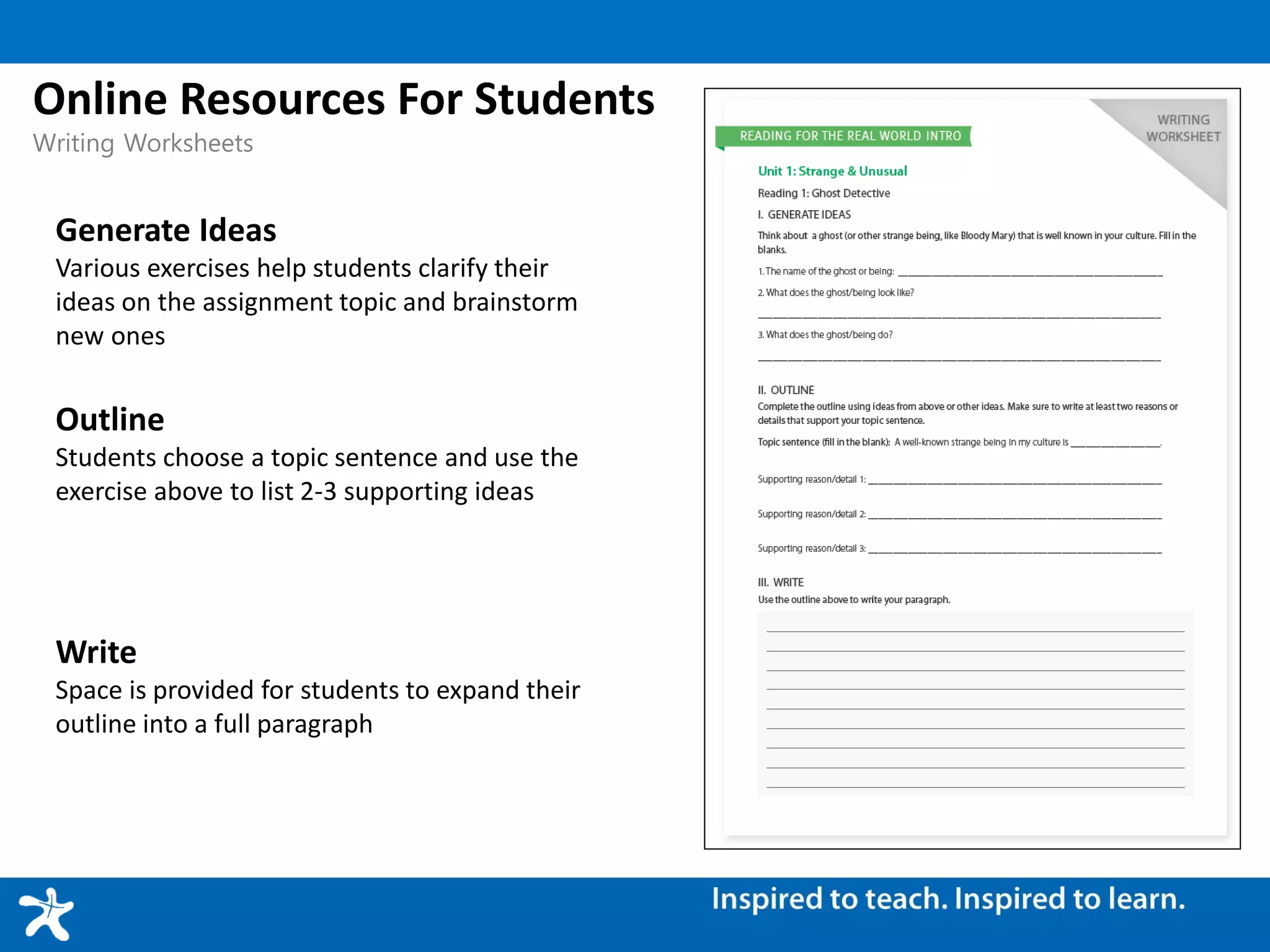 Generate Ideas
Various exercises help students clarify their
ideas on the assignment topic and brainstorm
new ones
Online Resources For Students
Writing Worksheets
Outline
Students choose a topic sentence and use the
exercise above to list 2-3 supporting ideas
Write
Space is provided for students to expand their
outline into a full paragraph
 