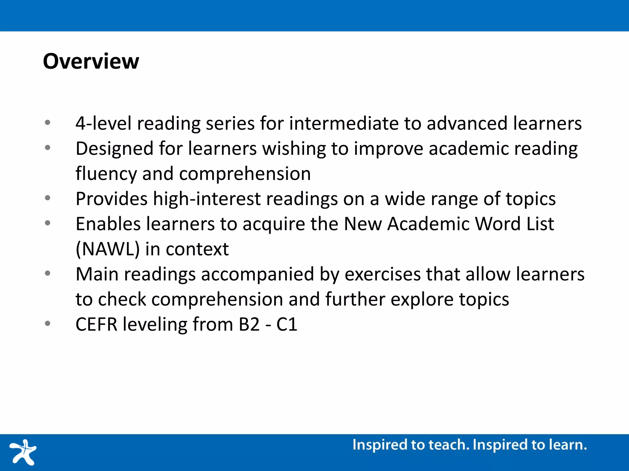 Overview
• 4-level reading series for intermediate to advanced learners
• Designed for learners wishing to improve academic reading
fluency and comprehension
• Provides high-interest readings on a wide range of topics
• Enables learners to acquire the New Academic Word List
(NAWL) in context
• Main readings accompanied by exercises that allow learners
to check comprehension and further explore topics
• CEFR leveling from B2 - C1
 