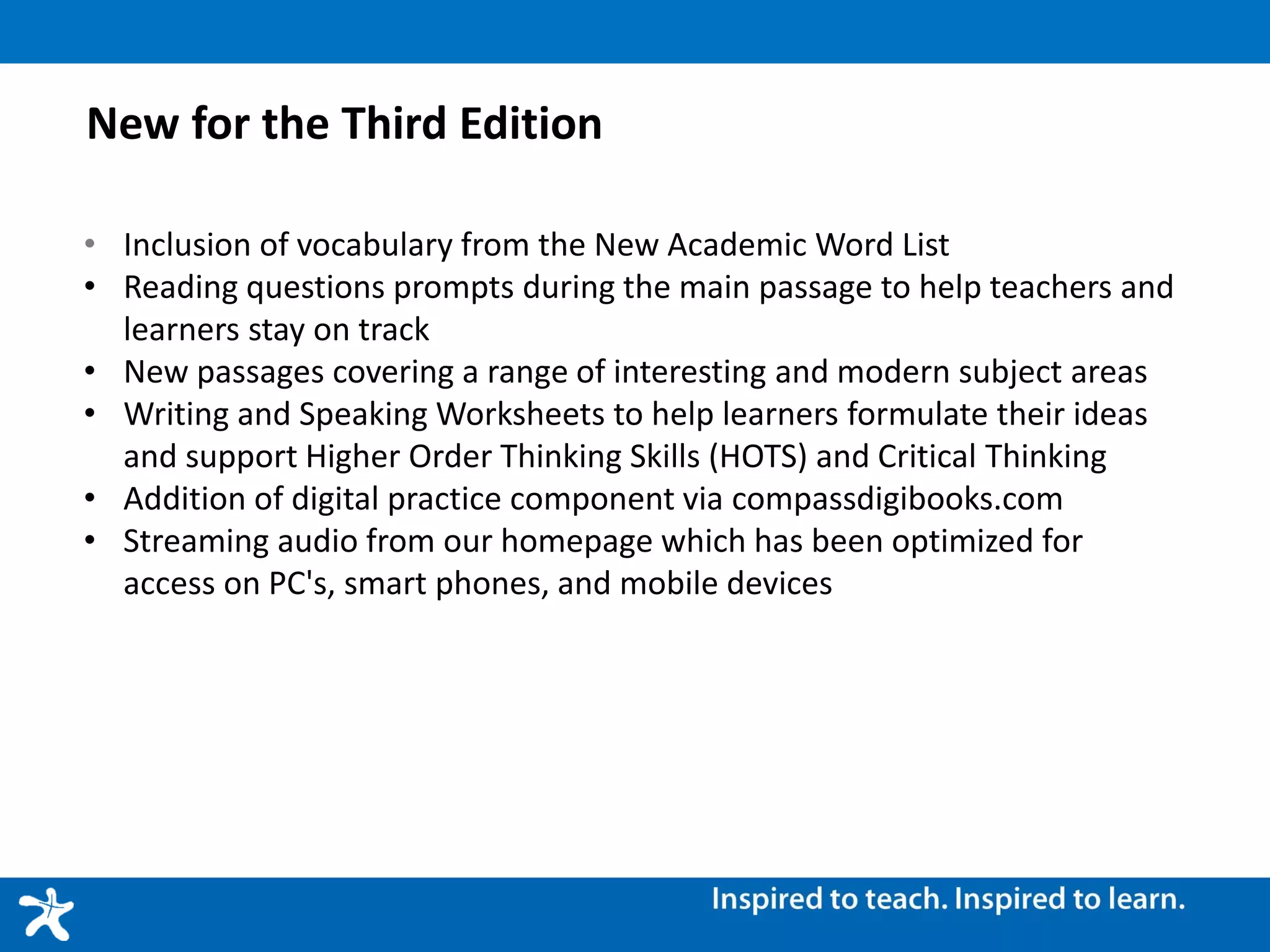 New for the Third Edition
• Inclusion of vocabulary from the New Academic Word List
• Reading questions prompts during the main passage to help teachers and
learners stay on track
• New passages covering a range of interesting and modern subject areas
• Writing and Speaking Worksheets to help learners formulate their ideas
and support Higher Order Thinking Skills (HOTS) and Critical Thinking
• Addition of digital practice component via compassdigibooks.com
• Streaming audio from our homepage which has been optimized for
access on PC's, smart phones, and mobile devices
 