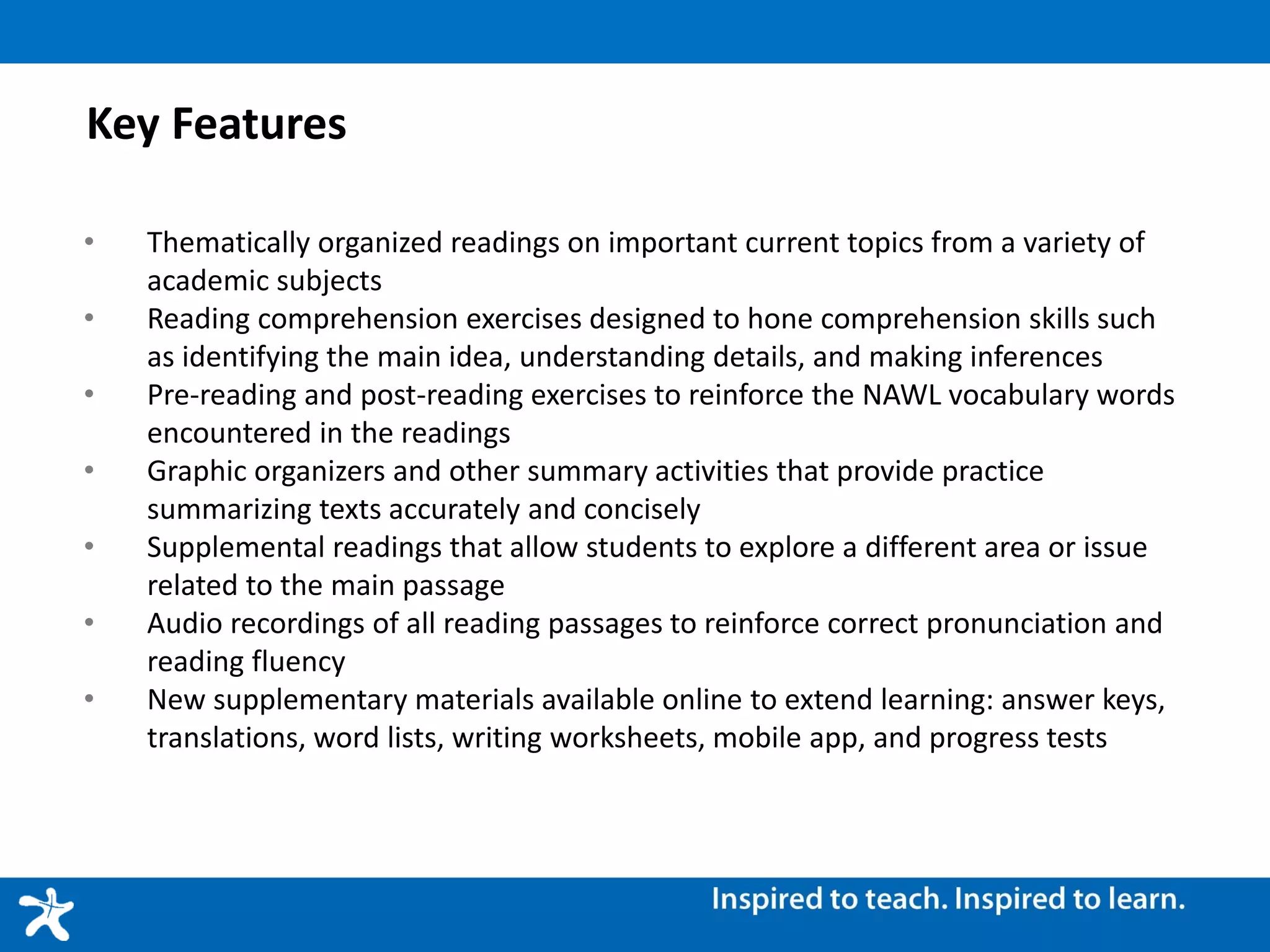Key Features
• Thematically organized readings on important current topics from a variety of
academic subjects
• Reading comprehension exercises designed to hone comprehension skills such
as identifying the main idea, understanding details, and making inferences
• Pre-reading and post-reading exercises to reinforce the NAWL vocabulary words
encountered in the readings
• Graphic organizers and other summary activities that provide practice
summarizing texts accurately and concisely
• Supplemental readings that allow students to explore a different area or issue
related to the main passage
• Audio recordings of all reading passages to reinforce correct pronunciation and
reading fluency
• New supplementary materials available online to extend learning: answer keys,
translations, word lists, writing worksheets, mobile app, and progress tests
 