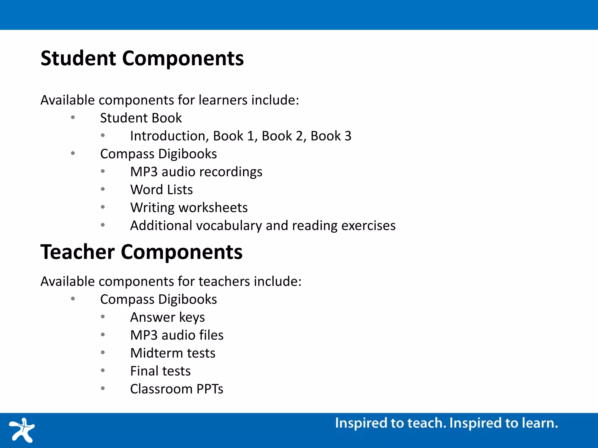 Student Components
Available components for learners include:
• Student Book
• Introduction, Book 1, Book 2, Book 3
• Compass Digibooks
• MP3 audio recordings
• Word Lists
• Writing worksheets
• Additional vocabulary and reading exercises
Teacher Components
Available components for teachers include:
• Compass Digibooks
• Answer keys
• MP3 audio files
• Midterm tests
• Final tests
• Classroom PPTs
 