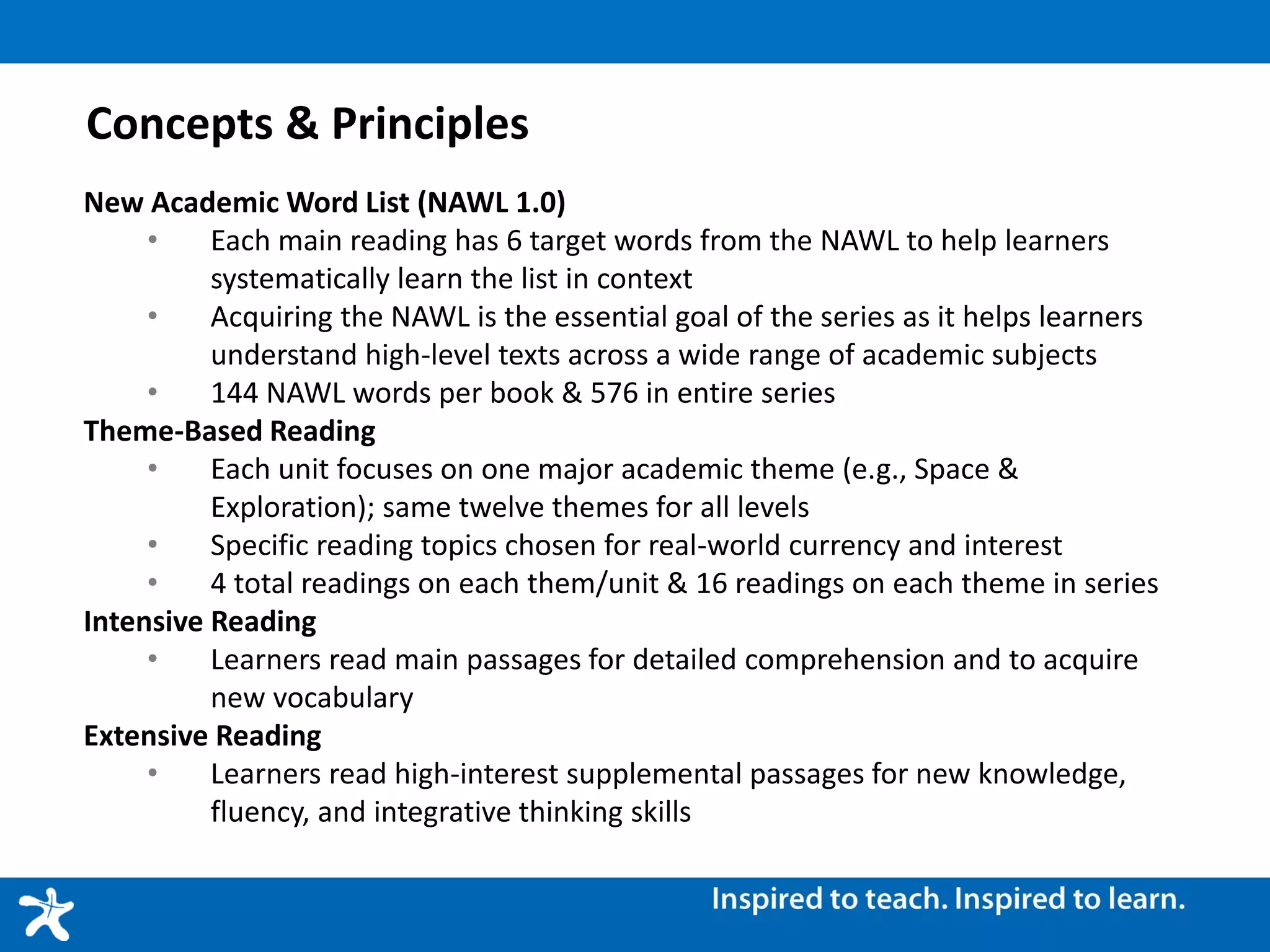 Concepts & Principles
New Academic Word List (NAWL 1.0)
• Each main reading has 6 target words from the NAWL to help learners
systematically learn the list in context
• Acquiring the NAWL is the essential goal of the series as it helps learners
understand high-level texts across a wide range of academic subjects
• 144 NAWL words per book & 576 in entire series
Theme-Based Reading
• Each unit focuses on one major academic theme (e.g., Space &
Exploration); same twelve themes for all levels
• Specific reading topics chosen for real-world currency and interest
• 4 total readings on each them/unit & 16 readings on each theme in series
Intensive Reading
• Learners read main passages for detailed comprehension and to acquire
new vocabulary
Extensive Reading
• Learners read high-interest supplemental passages for new knowledge,
fluency, and integrative thinking skills
 