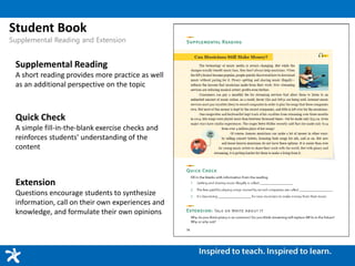 Student Book
Supplemental Reading and Extension
Supplemental Reading
A short reading provides more practice as well
as an additional perspective on the topic
Quick Check
A simple fill-in-the-blank exercise checks and
reinforces students’ understanding of the
content
Extension
Questions encourage students to synthesize
information, call on their own experiences and
knowledge, and formulate their own opinions
 