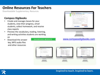 Online Resources For Teachers
Downloadable Supplementary Resources
Compass Digibooks
• Create and manage classes for your
students, view their progress, email
students, collect homework, and receive
class reports
• Preview the vocabulary, reading, listening,
and writing activities students are working
on
• Download the answer
key, MP3 audio files
and other resources
www.compassdigibooks.com
 