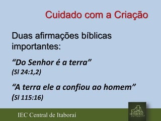IEC Central de Itaboraí
Duas afirmações bíblicas
importantes:
“Do Senhor é a terra”
(Sl 24:1,2)
“A terra ele a confiou ao homem”
(Sl 115:16)
Cuidado com a Criação
 